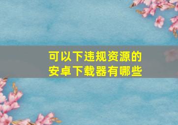 可以下违规资源的安卓下载器有哪些