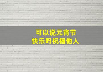 可以说元宵节快乐吗祝福他人