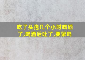 吃了头孢几个小时喝酒了,喝酒后吐了,要紧吗