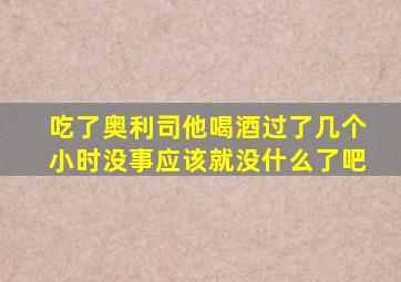 吃了奥利司他喝酒过了几个小时没事应该就没什么了吧