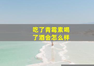 吃了青霉素喝了酒会怎么样