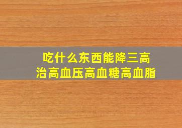 吃什么东西能降三高治高血压高血糖高血脂