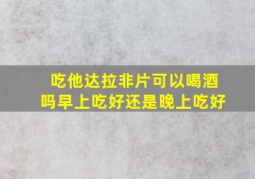 吃他达拉非片可以喝酒吗早上吃好还是晚上吃好