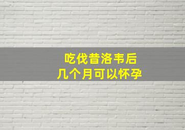 吃伐昔洛韦后几个月可以怀孕