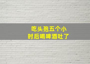 吃头孢五个小时后喝啤酒吐了