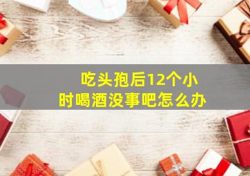 吃头孢后12个小时喝酒没事吧怎么办