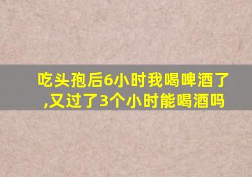 吃头孢后6小时我喝啤酒了,又过了3个小时能喝酒吗