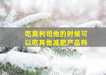 吃奥利司他的时候可以吃其他减肥产品吗