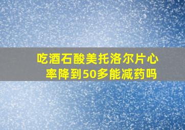 吃酒石酸美托洛尔片心率降到50多能减药吗