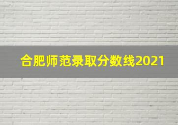 合肥师范录取分数线2021