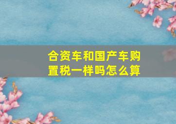 合资车和国产车购置税一样吗怎么算