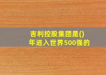 吉利控股集团是()年进入世界500强的