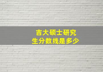 吉大硕士研究生分数线是多少