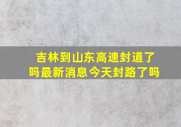 吉林到山东高速封道了吗最新消息今天封路了吗