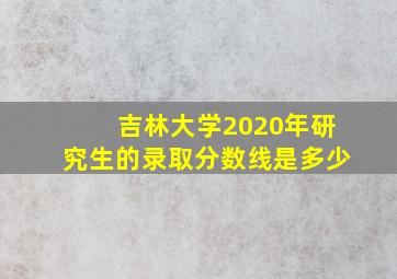 吉林大学2020年研究生的录取分数线是多少