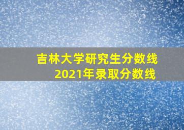 吉林大学研究生分数线2021年录取分数线