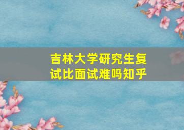 吉林大学研究生复试比面试难吗知乎