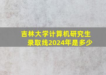 吉林大学计算机研究生录取线2024年是多少