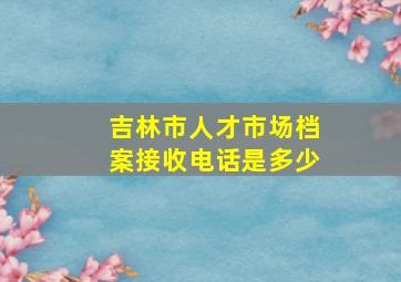 吉林市人才市场档案接收电话是多少