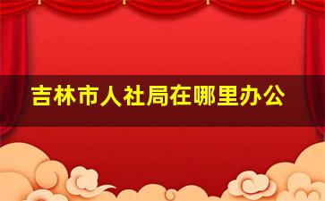 吉林市人社局在哪里办公