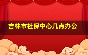 吉林市社保中心几点办公