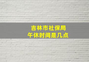 吉林市社保局午休时间是几点