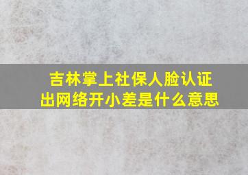 吉林掌上社保人脸认证出网络开小差是什么意思