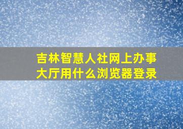 吉林智慧人社网上办事大厅用什么浏览器登录