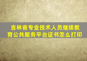 吉林省专业技术人员继续教育公共服务平台证书怎么打印