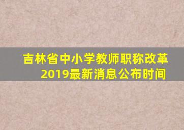 吉林省中小学教师职称改革2019最新消息公布时间