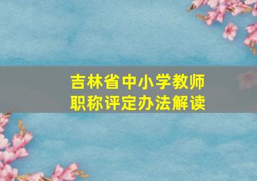 吉林省中小学教师职称评定办法解读