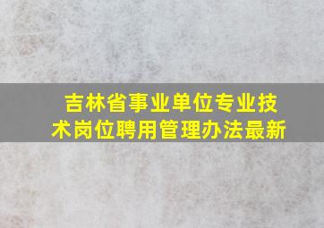 吉林省事业单位专业技术岗位聘用管理办法最新