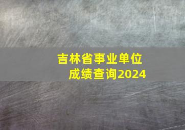 吉林省事业单位成绩查询2024