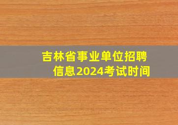 吉林省事业单位招聘信息2024考试时间