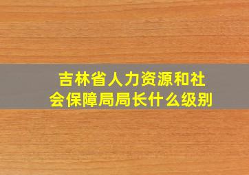 吉林省人力资源和社会保障局局长什么级别