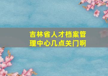 吉林省人才档案管理中心几点关门啊