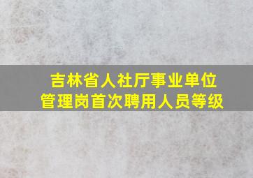 吉林省人社厅事业单位管理岗首次聘用人员等级