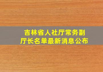 吉林省人社厅常务副厅长名单最新消息公布