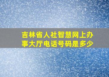 吉林省人社智慧网上办事大厅电话号码是多少