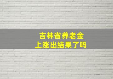 吉林省养老金上涨出结果了吗