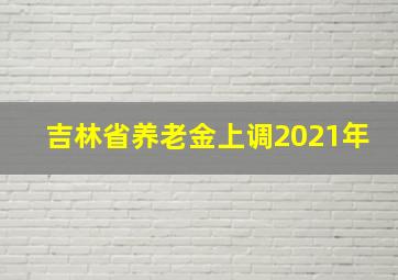 吉林省养老金上调2021年