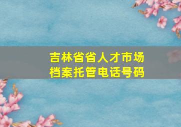 吉林省省人才市场档案托管电话号码