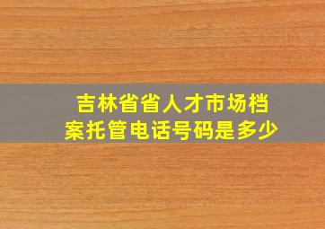 吉林省省人才市场档案托管电话号码是多少