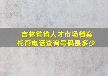 吉林省省人才市场档案托管电话查询号码是多少