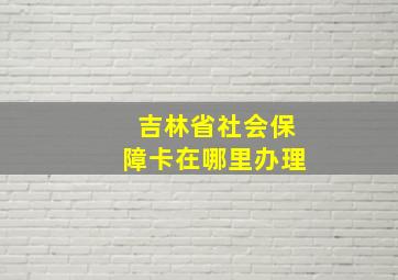 吉林省社会保障卡在哪里办理