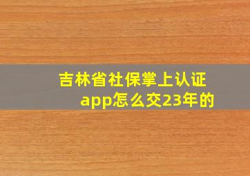 吉林省社保掌上认证app怎么交23年的