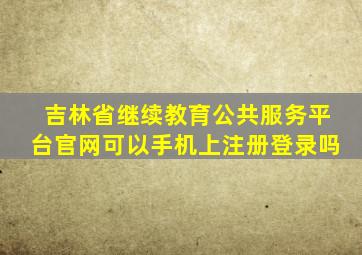 吉林省继续教育公共服务平台官网可以手机上注册登录吗