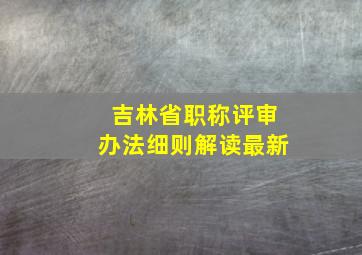 吉林省职称评审办法细则解读最新