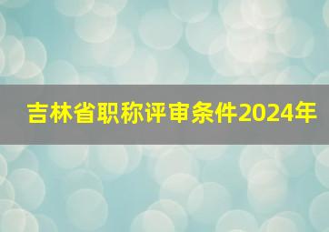 吉林省职称评审条件2024年