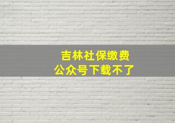 吉林社保缴费公众号下载不了